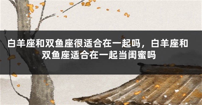 白羊座和双鱼座很适合在一起吗，白羊座和双鱼座适合在一起当闺蜜吗