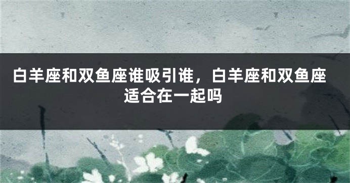 白羊座和双鱼座谁吸引谁，白羊座和双鱼座适合在一起吗