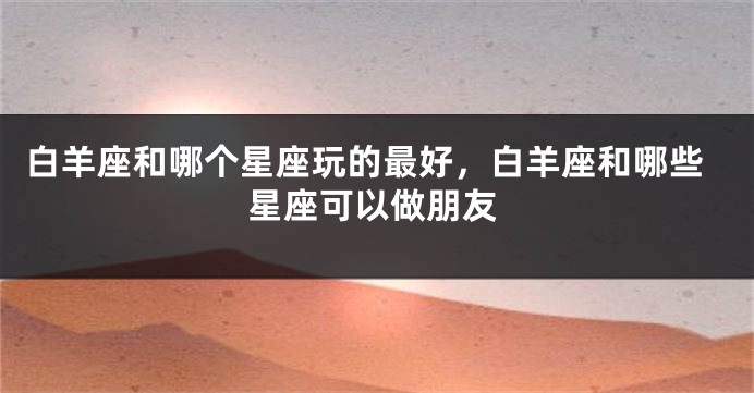 白羊座和哪个星座玩的最好，白羊座和哪些星座可以做朋友