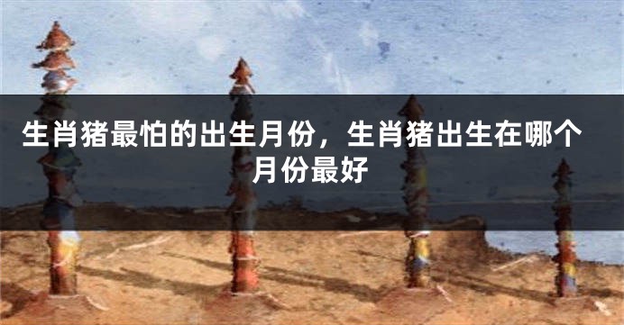 生肖猪最怕的出生月份，生肖猪出生在哪个月份最好