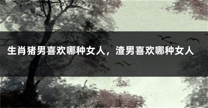 生肖猪男喜欢哪种女人，渣男喜欢哪种女人
