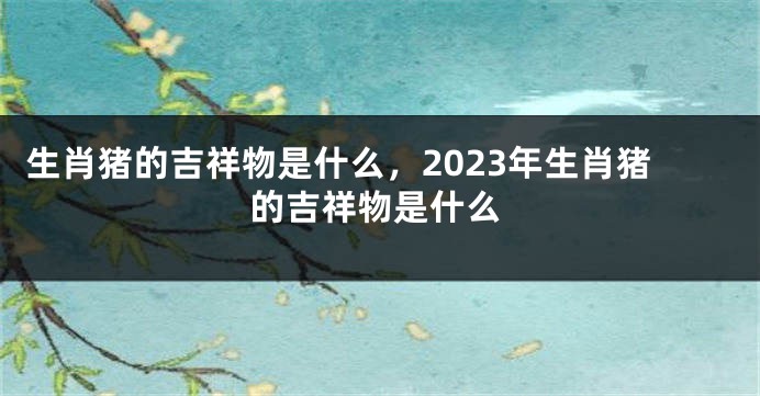 生肖猪的吉祥物是什么，2023年生肖猪的吉祥物是什么