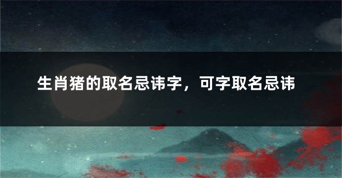 生肖猪的取名忌讳字，可字取名忌讳