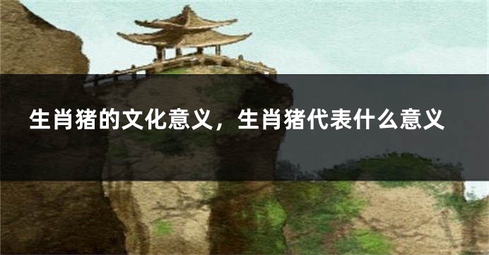 生肖猪的文化意义，生肖猪代表什么意义