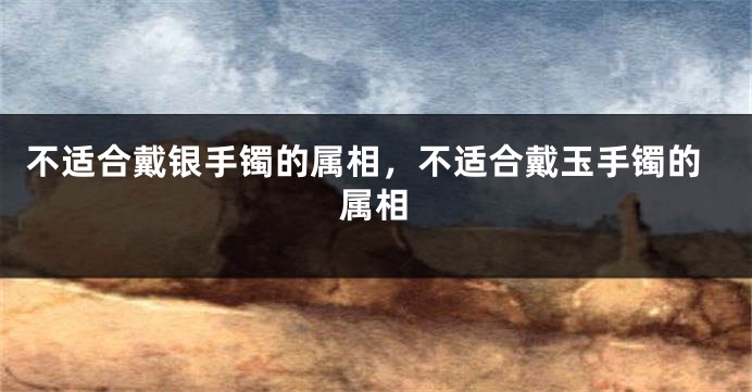 不适合戴银手镯的属相，不适合戴玉手镯的属相