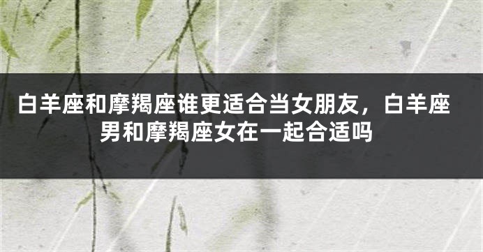 白羊座和摩羯座谁更适合当女朋友，白羊座男和摩羯座女在一起合适吗