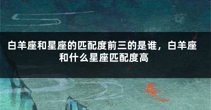 白羊座和星座的匹配度前三的是谁，白羊座和什么星座匹配度高