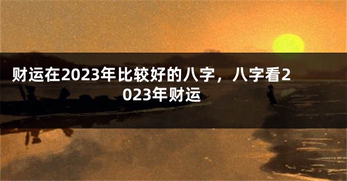 财运在2023年比较好的八字，八字看2023年财运