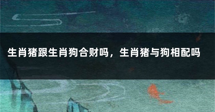 生肖猪跟生肖狗合财吗，生肖猪与狗相配吗