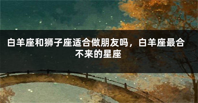 白羊座和狮子座适合做朋友吗，白羊座最合不来的星座