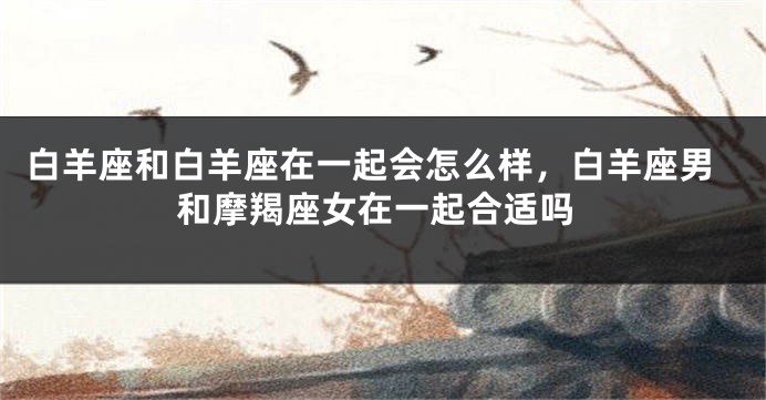 白羊座和白羊座在一起会怎么样，白羊座男和摩羯座女在一起合适吗