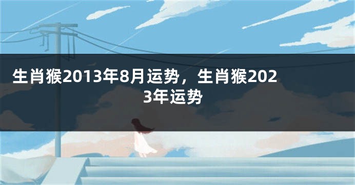 生肖猴2013年8月运势，生肖猴2023年运势