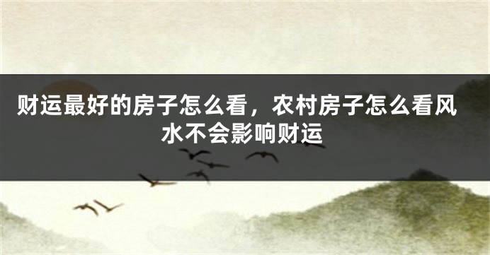 财运最好的房子怎么看，农村房子怎么看风水不会影响财运