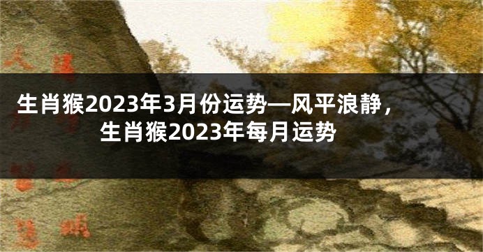 生肖猴2023年3月份运势—风平浪静，生肖猴2023年每月运势