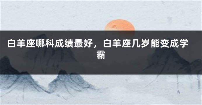 白羊座哪科成绩最好，白羊座几岁能变成学霸