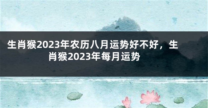 生肖猴2023年农历八月运势好不好，生肖猴2023年每月运势