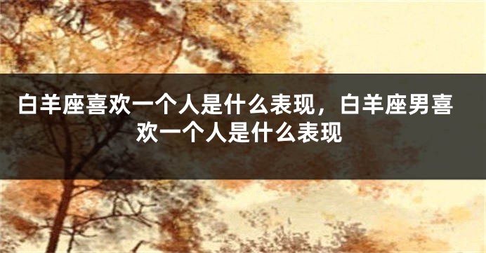 白羊座喜欢一个人是什么表现，白羊座男喜欢一个人是什么表现