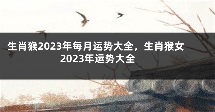 生肖猴2023年每月运势大全，生肖猴女2023年运势大全