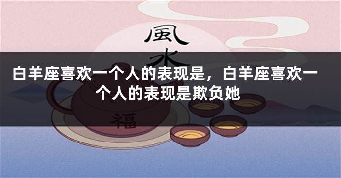 白羊座喜欢一个人的表现是，白羊座喜欢一个人的表现是欺负她