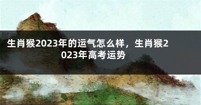 生肖猴2023年的运气怎么样，生肖猴2023年高考运势