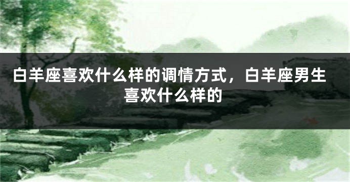 白羊座喜欢什么样的调情方式，白羊座男生喜欢什么样的
