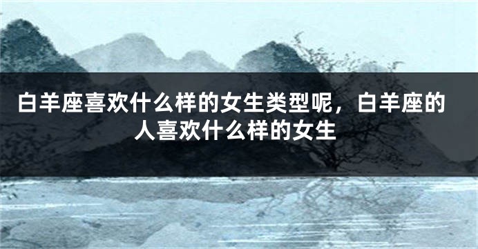 白羊座喜欢什么样的女生类型呢，白羊座的人喜欢什么样的女生