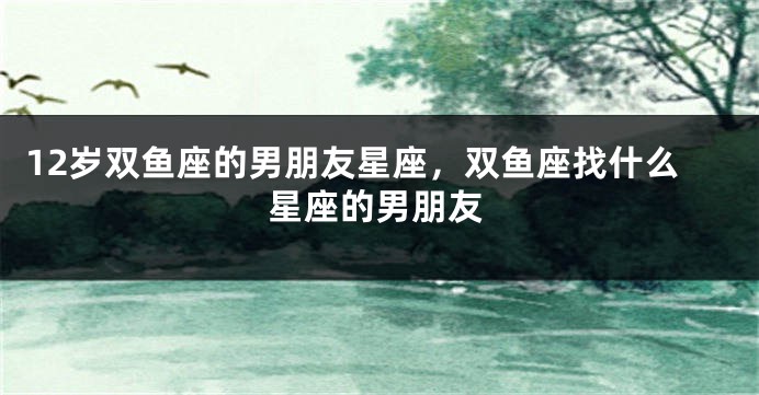 12岁双鱼座的男朋友星座，双鱼座找什么星座的男朋友