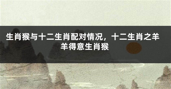 生肖猴与十二生肖配对情况，十二生肖之羊羊得意生肖猴