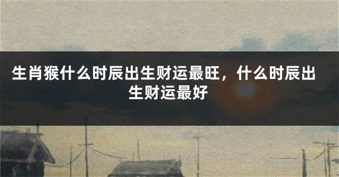 生肖猴什么时辰出生财运最旺，什么时辰出生财运最好