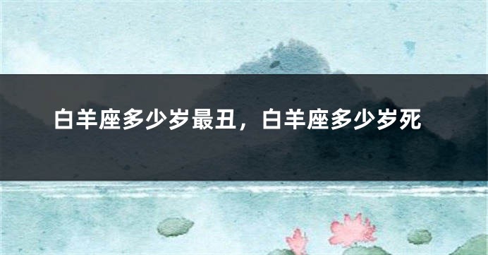 白羊座多少岁最丑，白羊座多少岁死