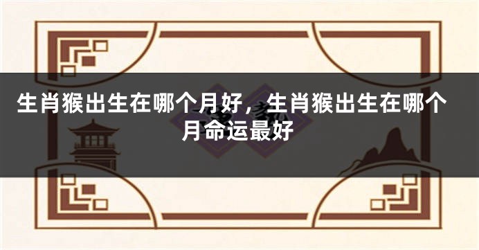 生肖猴出生在哪个月好，生肖猴出生在哪个月命运最好