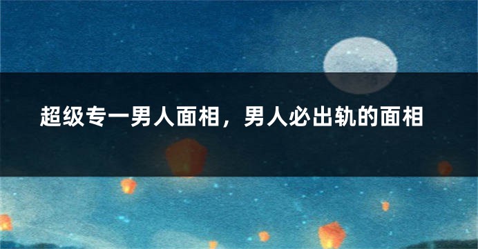 超级专一男人面相，男人必出轨的面相