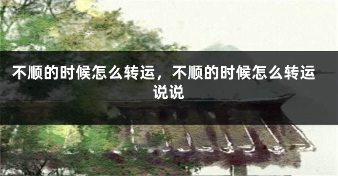 不顺的时候怎么转运，不顺的时候怎么转运说说