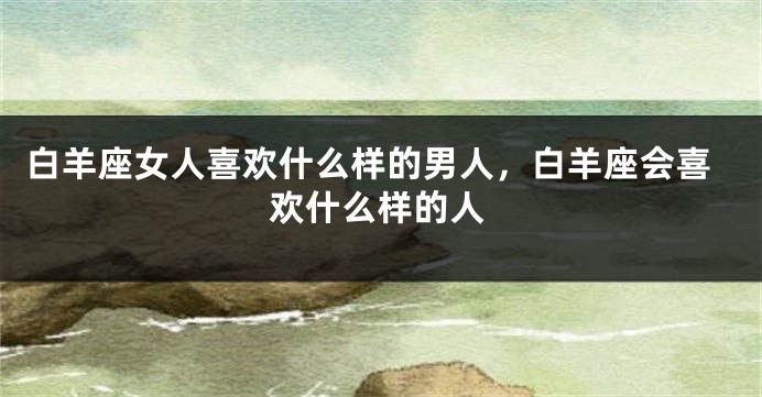 白羊座女人喜欢什么样的男人，白羊座会喜欢什么样的人