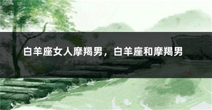 白羊座女人摩羯男，白羊座和摩羯男