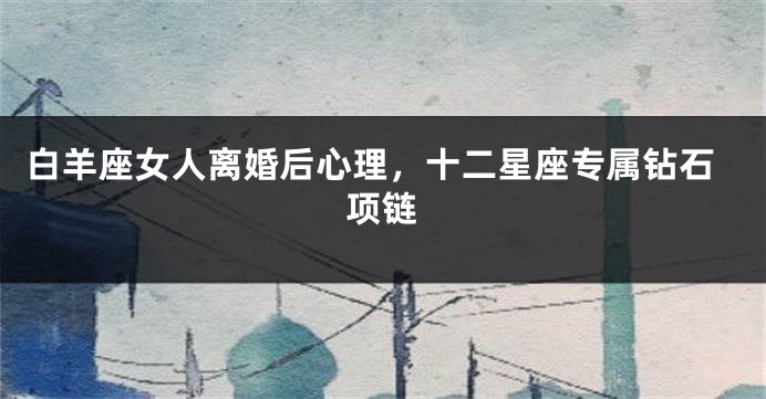白羊座女人离婚后心理，十二星座专属钻石项链