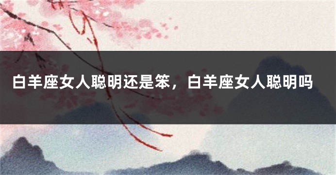 白羊座女人聪明还是笨，白羊座女人聪明吗