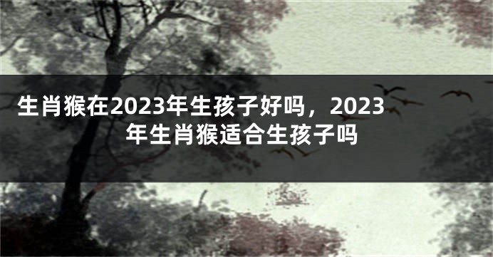 生肖猴在2023年生孩子好吗，2023年生肖猴适合生孩子吗