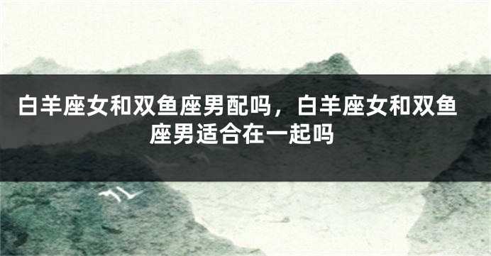 白羊座女和双鱼座男配吗，白羊座女和双鱼座男适合在一起吗
