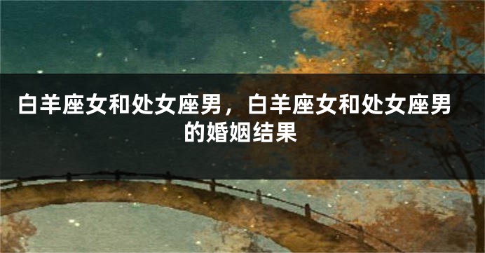 白羊座女和处女座男，白羊座女和处女座男的婚姻结果