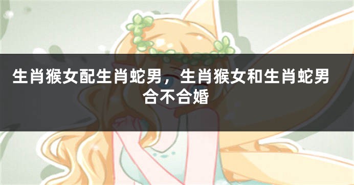 生肖猴女配生肖蛇男，生肖猴女和生肖蛇男合不合婚