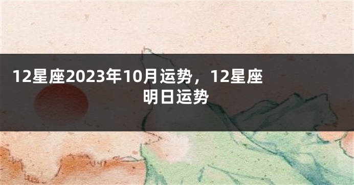 12星座2023年10月运势，12星座明日运势