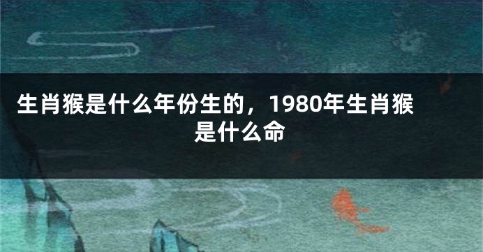生肖猴是什么年份生的，1980年生肖猴是什么命