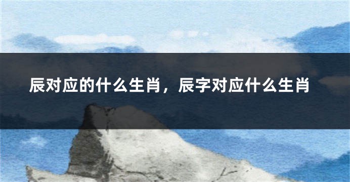 辰对应的什么生肖，辰字对应什么生肖