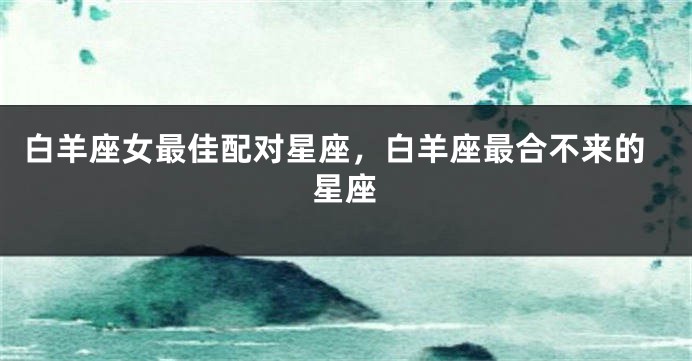 白羊座女最佳配对星座，白羊座最合不来的星座