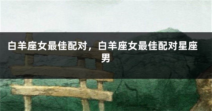 白羊座女最佳配对，白羊座女最佳配对星座男