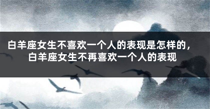 白羊座女生不喜欢一个人的表现是怎样的，白羊座女生不再喜欢一个人的表现