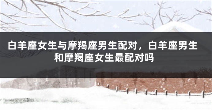 白羊座女生与摩羯座男生配对，白羊座男生和摩羯座女生最配对吗
