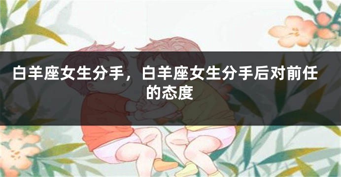 白羊座女生分手，白羊座女生分手后对前任的态度