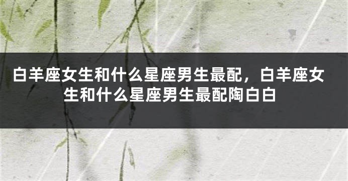 白羊座女生和什么星座男生最配，白羊座女生和什么星座男生最配陶白白